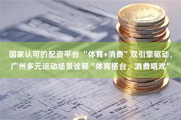 国家认可的配资平台 “体育+消费”双引擎驱动，广州多元运动场景诠释“体育搭台、消费唱戏”