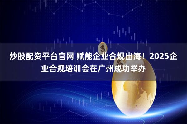 炒股配资平台官网 赋能企业合规出海！2025企业合规培训会在广州成功举办