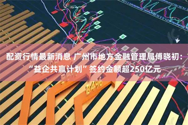 配资行情最新消息 广州市地方金融管理局傅晓初：“益企共赢计划”签约金额超250亿元