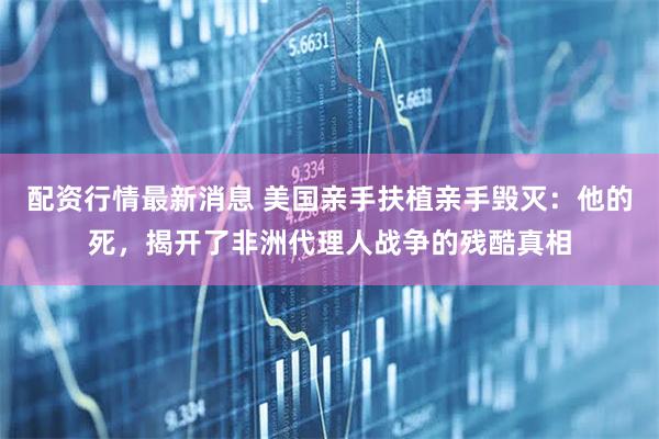 配资行情最新消息 美国亲手扶植亲手毁灭：他的死，揭开了非洲代理人战争的残酷真相