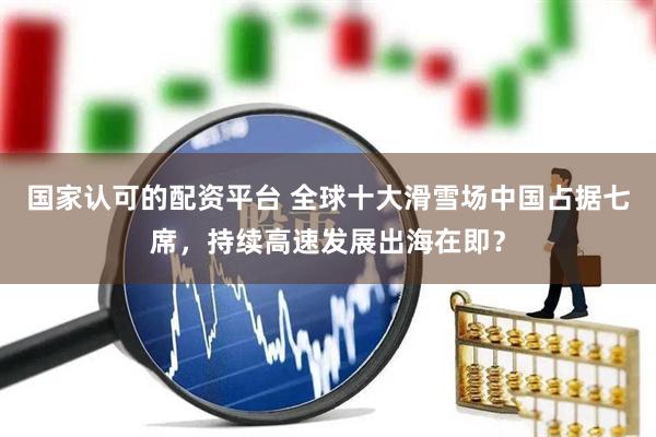 国家认可的配资平台 全球十大滑雪场中国占据七席，持续高速发展出海在即？