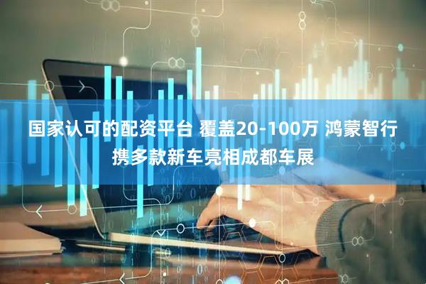 国家认可的配资平台 覆盖20-100万 鸿蒙智行携多款新车亮相成都车展