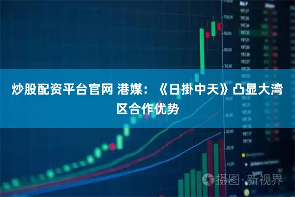 炒股配资平台官网 港媒：《日掛中天》凸显大湾区合作优势