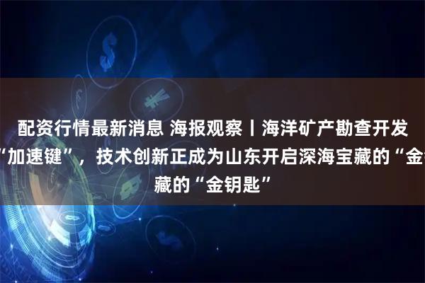 配资行情最新消息 海报观察丨海洋矿产勘查开发按下“加速键”，技术创新正成为山东开启深海宝藏的“金钥匙”
