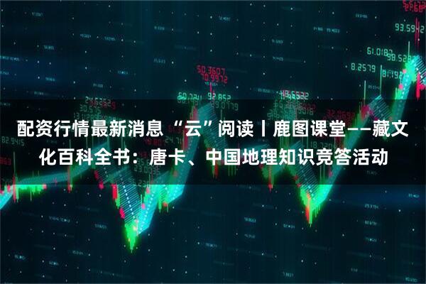 配资行情最新消息 “云”阅读丨鹿图课堂——藏文化百科全书：唐卡、中国地理知识竞答活动