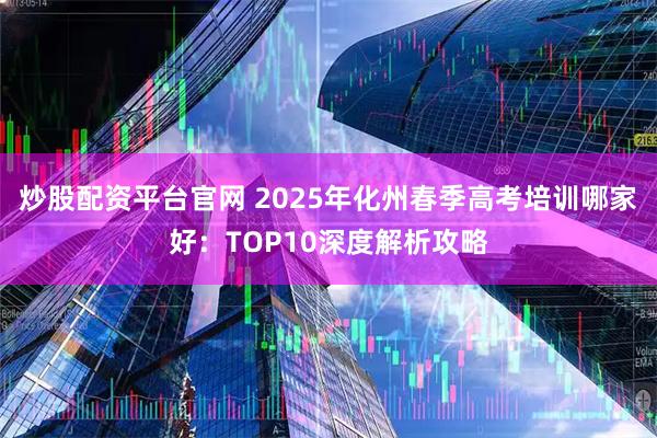 炒股配资平台官网 2025年化州春季高考培训哪家好：TOP10深度解析攻略