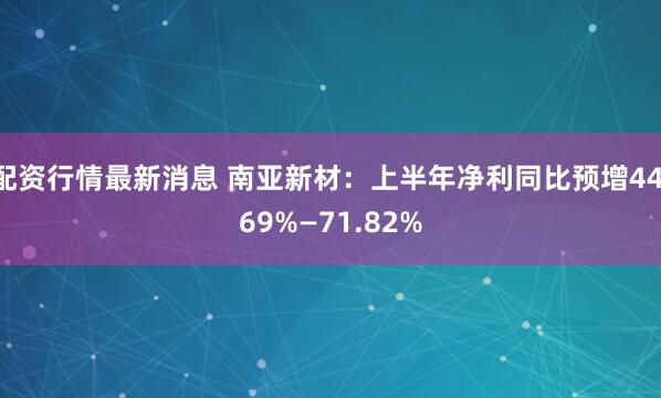 配资行情最新消息 南亚新材：上半年净利同比预增44.69%—71.82%