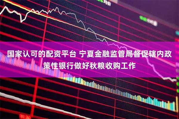 国家认可的配资平台 宁夏金融监管局督促辖内政策性银行做好秋粮收购工作