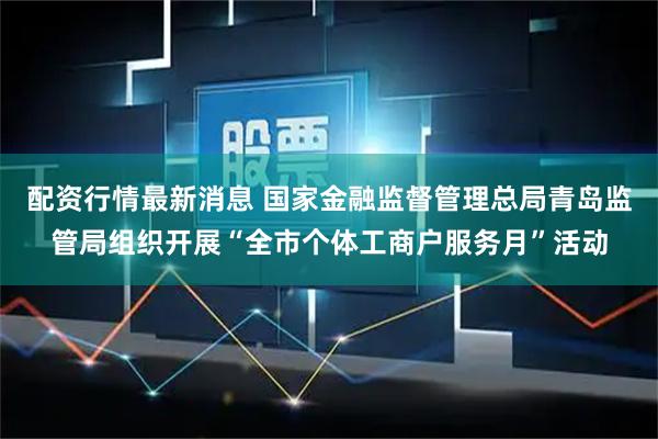 配资行情最新消息 国家金融监督管理总局青岛监管局组织开展“全市个体工商户服务月”活动