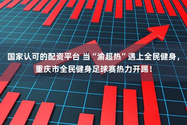国家认可的配资平台 当“渝超热”遇上全民健身，重庆市全民健身足球赛热力开踢！