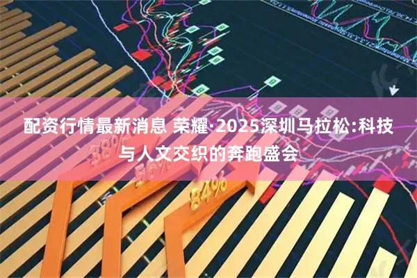 配资行情最新消息 荣耀·2025深圳马拉松:科技与人文交织的奔跑盛会
