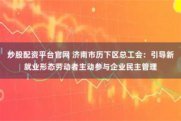 炒股配资平台官网 济南市历下区总工会：引导新就业形态劳动者主动参与企业民主管理