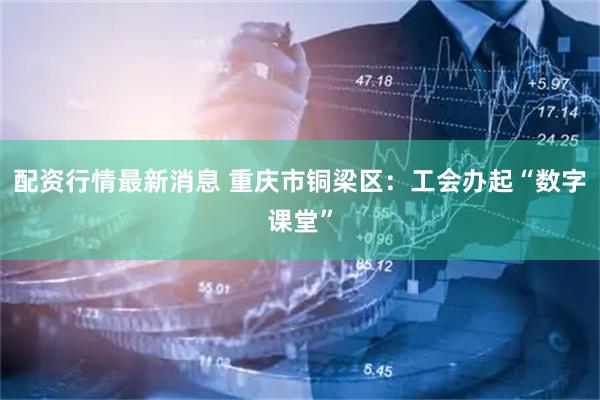 配资行情最新消息 重庆市铜梁区：工会办起“数字课堂”
