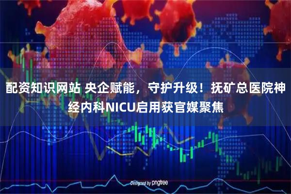 配资知识网站 央企赋能，守护升级！抚矿总医院神经内科NICU启用获官媒聚焦