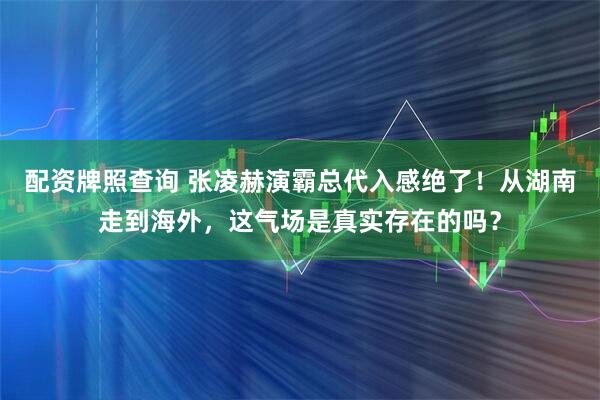 配资牌照查询 张凌赫演霸总代入感绝了！从湖南走到海外，这气场是真实存在的吗？