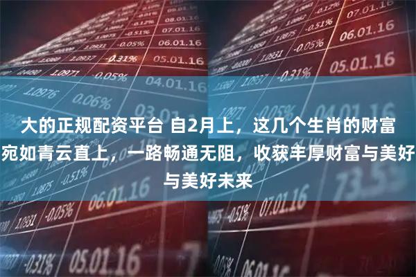 大的正规配资平台 自2月上，这几个生肖的财富运势宛如青云直上，一路畅通无阻，收获丰厚财富与美好未来
