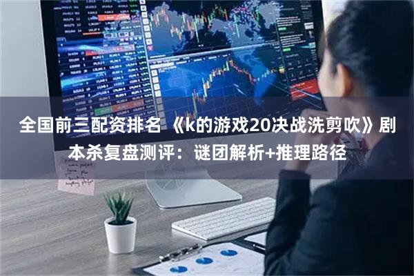 全国前三配资排名 《k的游戏20决战洗剪吹》剧本杀复盘测评：谜团解析+推理路径