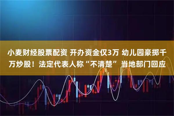 小麦财经股票配资 开办资金仅3万 幼儿园豪掷千万炒股！法定代表人称“不清楚” 当地部门回应