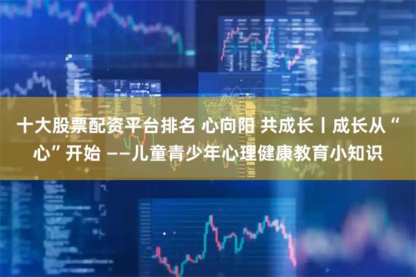 十大股票配资平台排名 心向阳 共成长丨成长从“心”开始 ——儿童青少年心理健康教育小知识