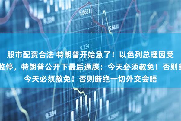 股市配资合法 特朗普开始急了！以色列总理因受贿欺诈面临13年监停，特朗普公开下最后通牒：今天必须赦免！否则断绝一切外交会晤