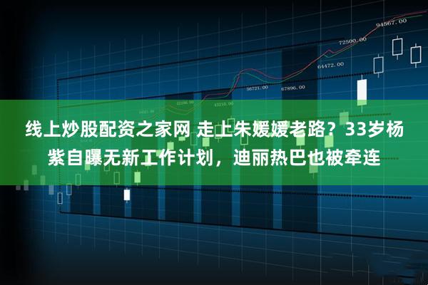 线上炒股配资之家网 走上朱媛媛老路?33岁杨紫自曝无新工作计划,迪丽热巴也被牵连