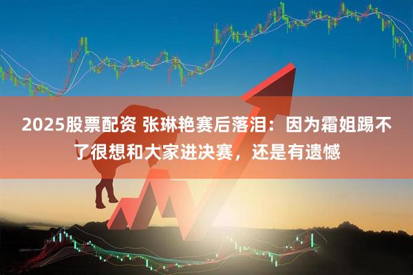 2025股票配资 张琳艳赛后落泪：因为霜姐踢不了很想和大家进决赛，还是有遗憾