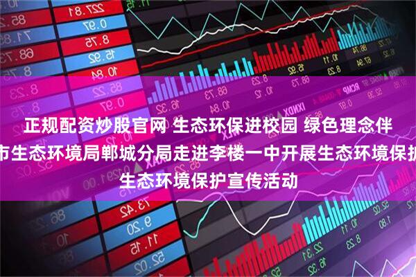 正规配资炒股官网 生态环保进校园 绿色理念伴成长周口市生态环境局郸城分局走进李楼一中开展生态环境保护宣传活动