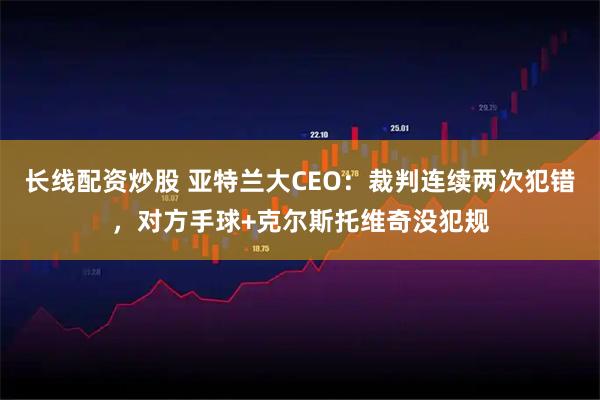 长线配资炒股 亚特兰大CEO：裁判连续两次犯错，对方手球+克尔斯托维奇没犯规