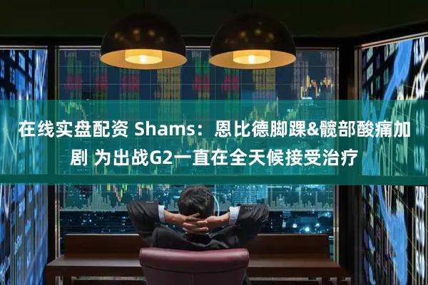 在线实盘配资 Shams：恩比德脚踝&髋部酸痛加剧 为出战G2一直在全天候接受治疗
