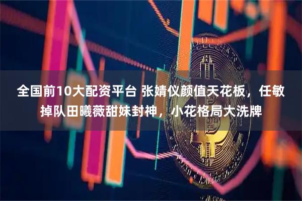 全国前10大配资平台 张婧仪颜值天花板，任敏掉队田曦薇甜妹封神，小花格局大洗牌