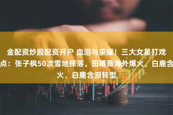 金配资炒股配资开户 血泪与荣耀！三大女星打戏极限盘点：张子枫50次雪地摔落、田曦薇海外爆火、白鹿含泪转型
