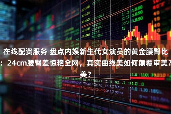 在线配资服务 盘点内娱新生代女演员的黄金腰臀比：24cm腰臀差惊艳全网，真实曲线美如何颠覆审美？