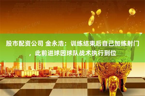 股市配资公司 金永浩：训练结束后自己加练射门，此前进球因球队战术执行到位