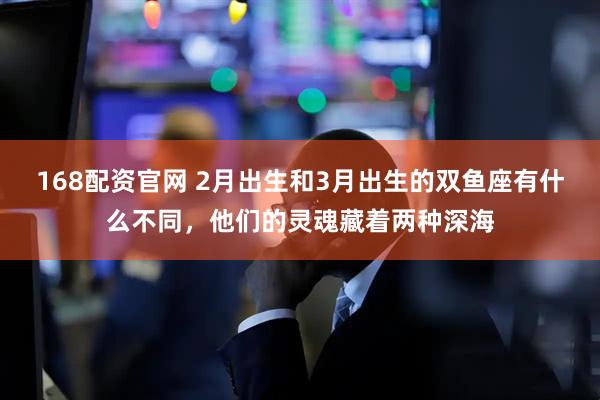 168配资官网 2月出生和3月出生的双鱼座有什么不同，他们的灵魂藏着两种深海