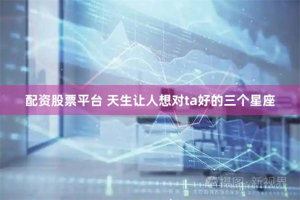 配资股票平台 天生让人想对ta好的三个星座