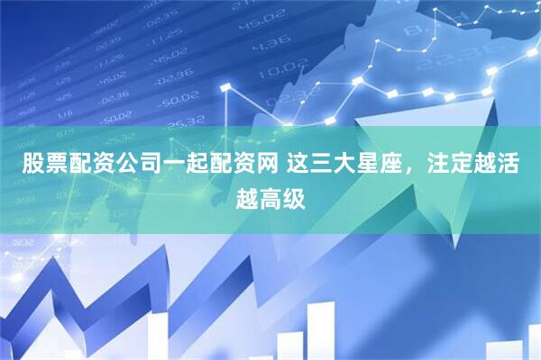 股票配资公司一起配资网 这三大星座，注定越活越高级