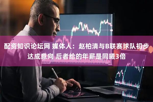 配资知识论坛网 媒体人:赵柏清与B联赛球队初步达成意向 后者给的年薪是同曦3倍