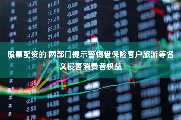 股票配资的 两部门提示警惕借保险客户旅游等名义侵害消费者权益