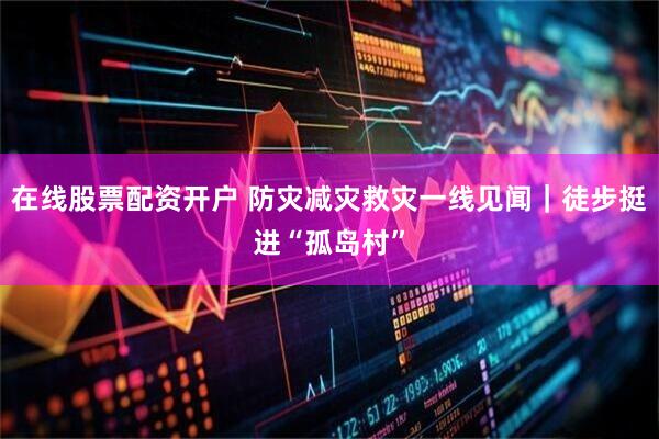 在线股票配资开户 防灾减灾救灾一线见闻｜徒步挺进“孤岛村”