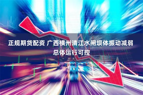正规期货配资 广西横州清江水闸坝体振动减弱 总体运行可控