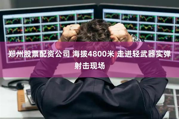 郑州股票配资公司 海拔4800米 走进轻武器实弹射击现场