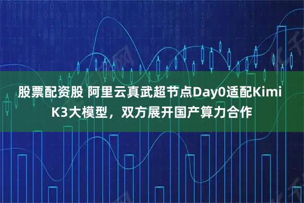 股票配资股 阿里云真武超节点Day0适配Kimi K3大模型，双方展开国产算力合作