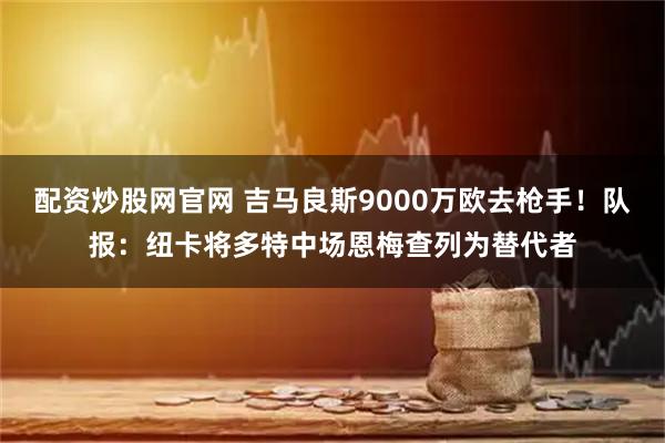 配资炒股网官网 吉马良斯9000万欧去枪手！队报：纽卡将多特中场恩梅查列为替代者